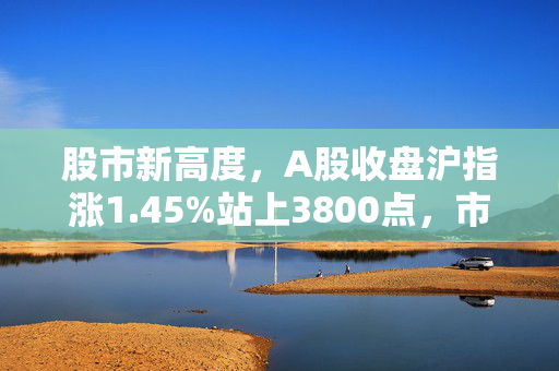 股市新高度，A股收盘沪指涨1.45%站上3800点，市场情绪持续高涨