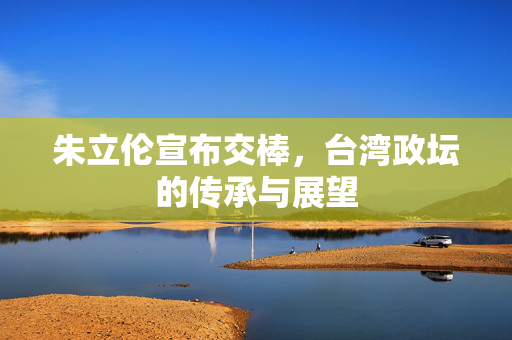 朱立伦宣布交棒，台湾政坛的传承与展望