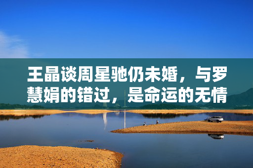 王晶谈周星驰仍未婚，与罗慧娟的错过，是命运的无情玩笑