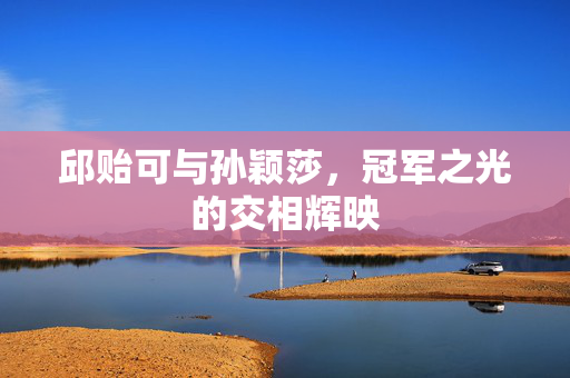 邱贻可与孙颖莎，冠军之光的交相辉映