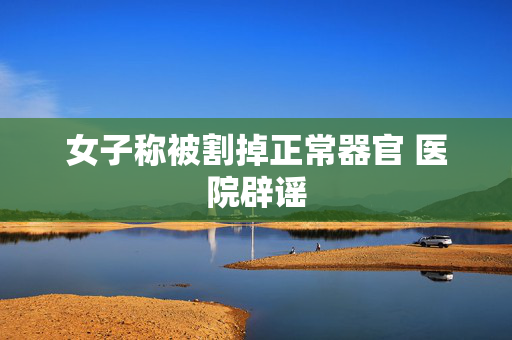 女子称被割掉正常器官 医院辟谣