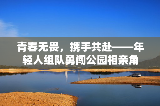 青春无畏，携手共赴——年轻人组队勇闯公园相亲角