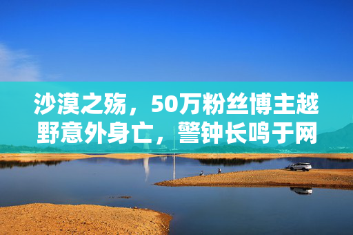 沙漠之殇，50万粉丝博主越野意外身亡，警钟长鸣于网络与现实交织的边界