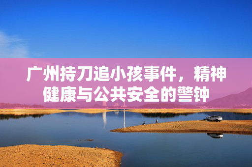广州持刀追小孩事件，精神健康与公共安全的警钟