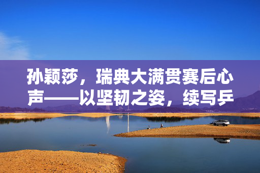 孙颖莎，瑞典大满贯赛后心声——以坚韧之姿，续写乒乓传奇