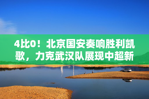 4比0！北京国安奏响胜利凯歌，力克武汉队展现中超新风采
