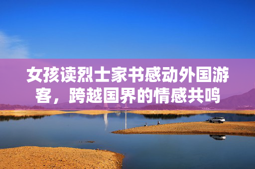 女孩读烈士家书感动外国游客，跨越国界的情感共鸣