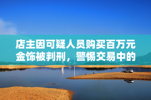 店主因可疑人员购买百万元金饰被判刑，警惕交易中的法律风险与道德考量