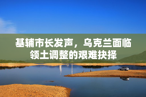 基辅市长发声，乌克兰面临领土调整的艰难抉择
