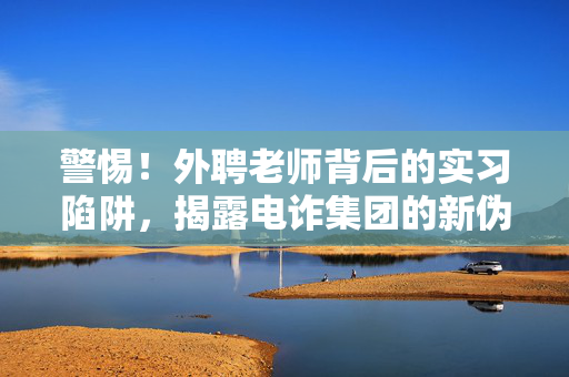 警惕！外聘老师背后的实习陷阱，揭露电诈集团的新伪装