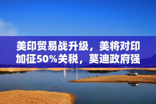 美印贸易战升级，美将对印加征50%关税，莫迪政府强硬表态的背后