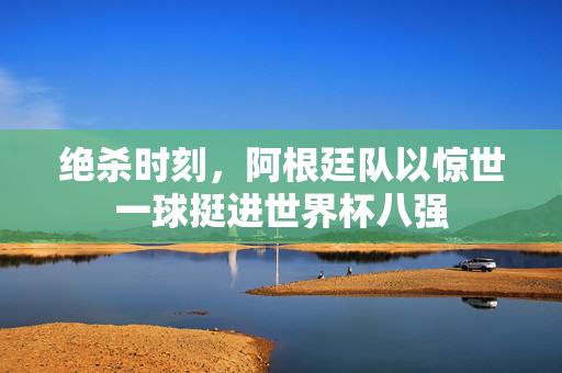 绝杀时刻，阿根廷队以惊世一球挺进世界杯八强
