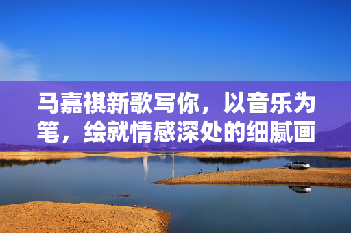 马嘉祺新歌写你，以音乐为笔，绘就情感深处的细腻画卷