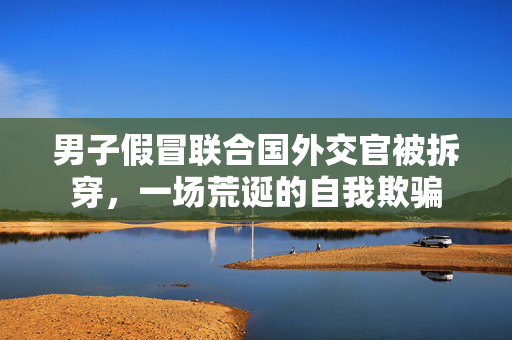 男子假冒联合国外交官被拆穿，一场荒诞的自我欺骗