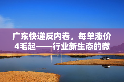 广东快递反内卷，每单涨价4毛起——行业新生态的微妙平衡
