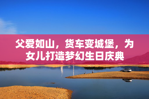 父爱如山，货车变城堡，为女儿打造梦幻生日庆典