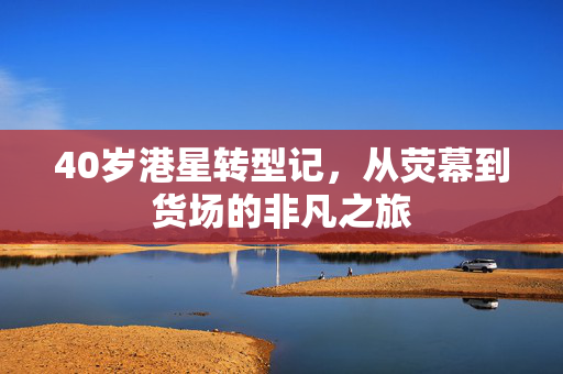 40岁港星转型记，从荧幕到货场的非凡之旅