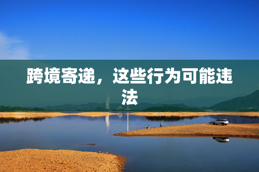 跨境寄递，这些行为可能违法