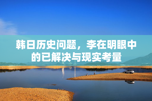 韩日历史问题，李在明眼中的已解决与现实考量