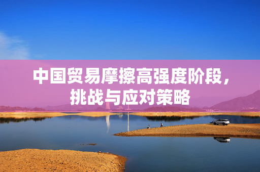 中国贸易摩擦高强度阶段，挑战与应对策略