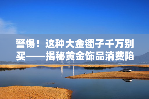 警惕！这种大金镯子千万别买——揭秘黄金饰品消费陷阱