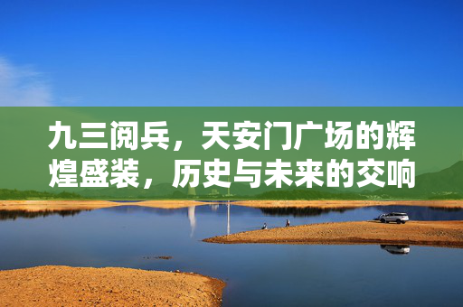 九三阅兵，天安门广场的辉煌盛装，历史与未来的交响