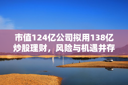 市值124亿公司拟用138亿炒股理财，风险与机遇并存的策略考量