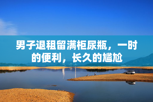 男子退租留满柜尿瓶，一时的便利，长久的尴尬