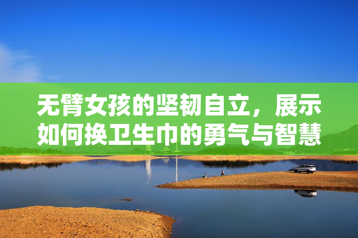 无臂女孩的坚韧自立，展示如何换卫生巾的勇气与智慧