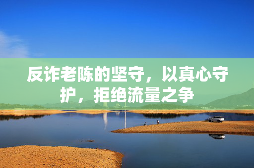 反诈老陈的坚守，以真心守护，拒绝流量之争