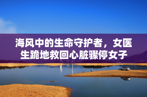 海风中的生命守护者，女医生跪地救回心脏骤停女子