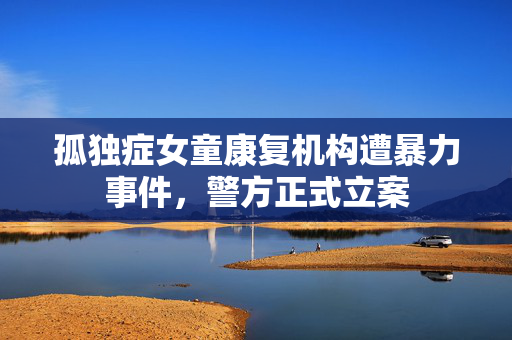 孤独症女童康复机构遭暴力事件，警方正式立案