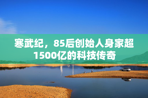 寒武纪，85后创始人身家超1500亿的科技传奇