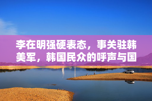 李在明强硬表态，事关驻韩美军，韩国民众的呼声与国家安全的平衡