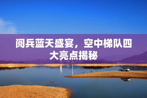 阅兵蓝天盛宴，空中梯队四大亮点揭秘