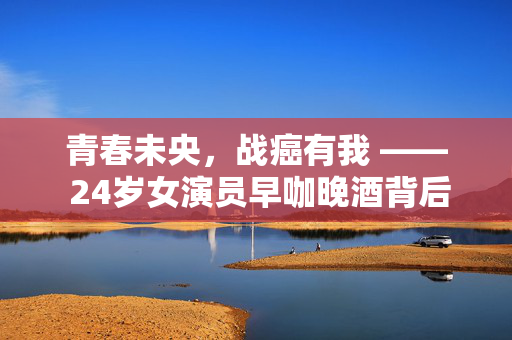 青春未央，战癌有我 —— 24岁女演员早咖晚酒背后的抗癌之路