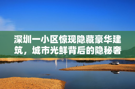 深圳一小区惊现隐藏豪华建筑，城市光鲜背后的隐秘奢华