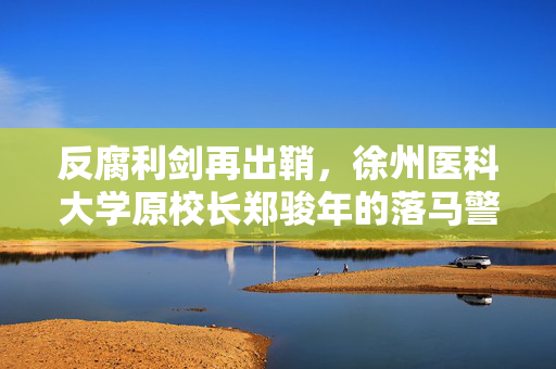 反腐利剑再出鞘，徐州医科大学原校长郑骏年的落马警示