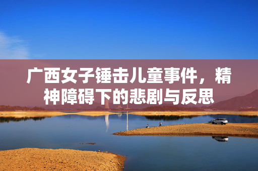 广西女子锤击儿童事件，精神障碍下的悲剧与反思