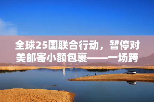 全球25国联合行动，暂停对美邮寄小额包裹——一场跨境物流的寒流