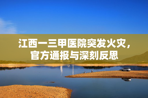 江西一三甲医院突发火灾，官方通报与深刻反思