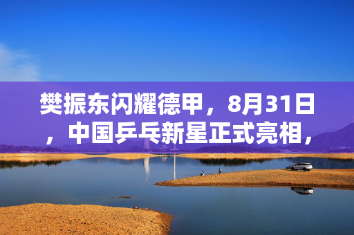 樊振东闪耀德甲，8月31日，中国乒乓新星正式亮相，开启欧洲赛场首秀之旅