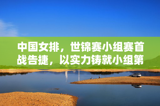 中国女排，世锦赛小组赛首战告捷，以实力铸就小组第一新辉煌