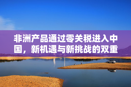 非洲产品通过零关税进入中国，新机遇与新挑战的双重奏鸣