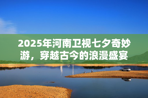2025年河南卫视七夕奇妙游，穿越古今的浪漫盛宴