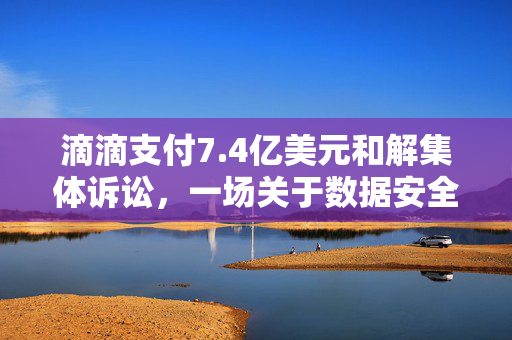 滴滴支付7.4亿美元和解集体诉讼，一场关于数据安全与用户隐私的深刻反思