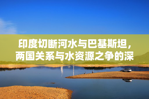 印度切断河水与巴基斯坦，两国关系与水资源之争的深度解析