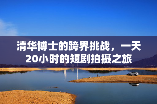 清华博士的跨界挑战，一天20小时的短剧拍摄之旅