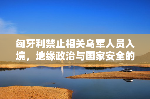 匈牙利禁止相关乌军人员入境，地缘政治与国家安全的复杂博弈