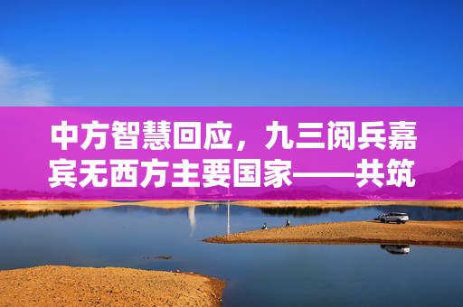 中方智慧回应，九三阅兵嘉宾无西方主要国家——共筑全球和平新愿景的独特视角